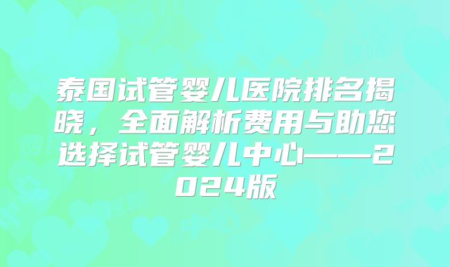 泰国试管婴儿医院排名揭晓，全面解析费用与助您选择试管婴儿中心——2024版