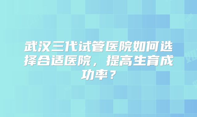 武汉三代试管医院如何选择合适医院，提高生育成功率？