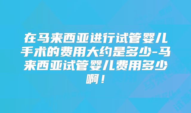 在马来西亚进行试管婴儿手术的费用大约是多少-马来西亚试管婴儿费用多少啊！