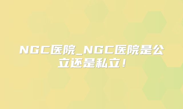 NGC医院_NGC医院是公立还是私立!