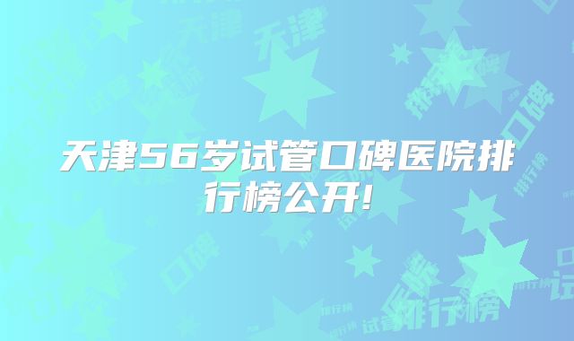 天津56岁试管口碑医院排行榜公开!