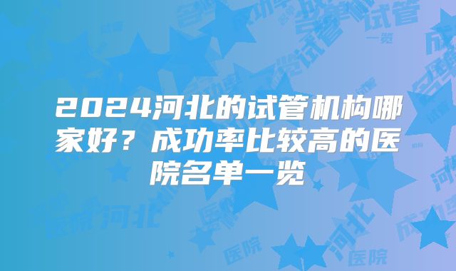 2024河北的试管机构哪家好？成功率比较高的医院名单一览
