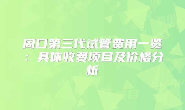 周口第三代试管费用一览：具体收费项目及价格分析
