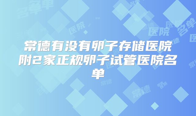 常德有没有卵子存储医院附2家正规卵子试管医院名单