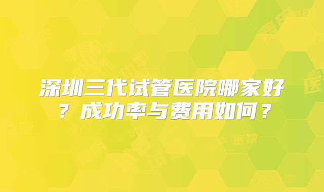 深圳三代试管医院哪家好？成功率与费用如何？