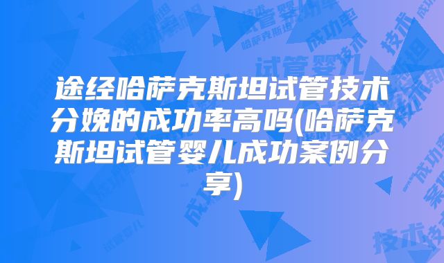 途经哈萨克斯坦试管技术分娩的成功率高吗(哈萨克斯坦试管婴儿成功案例分享)