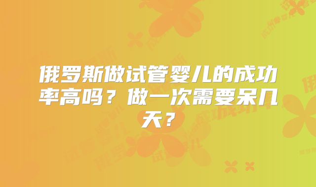俄罗斯做试管婴儿的成功率高吗？做一次需要呆几天？