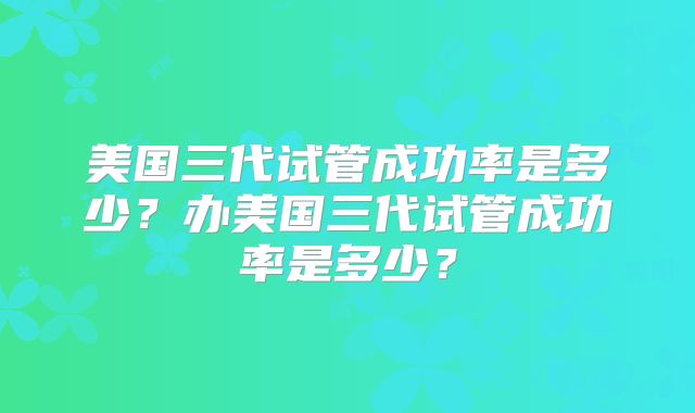美国三代试管成功率是多少？办美国三代试管成功率是多少？