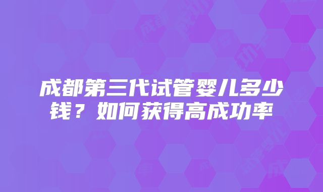 成都第三代试管婴儿多少钱？如何获得高成功率