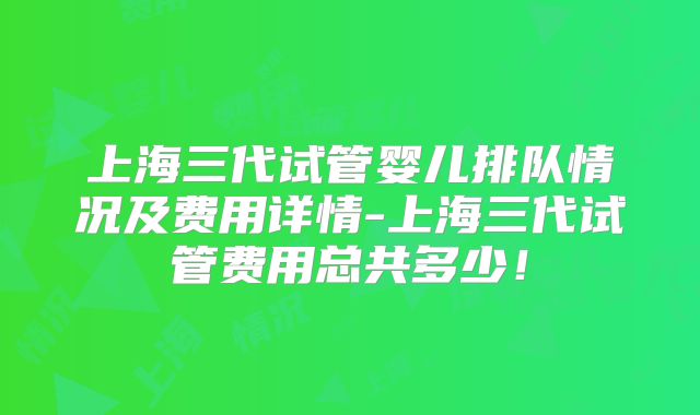 上海三代试管婴儿排队情况及费用详情-上海三代试管费用总共多少！