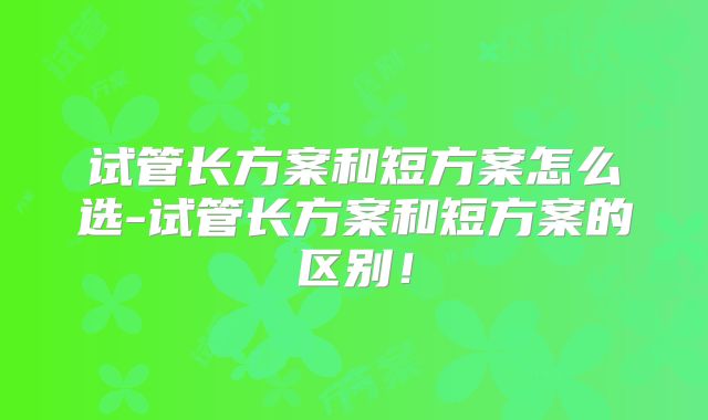 试管长方案和短方案怎么选-试管长方案和短方案的区别!