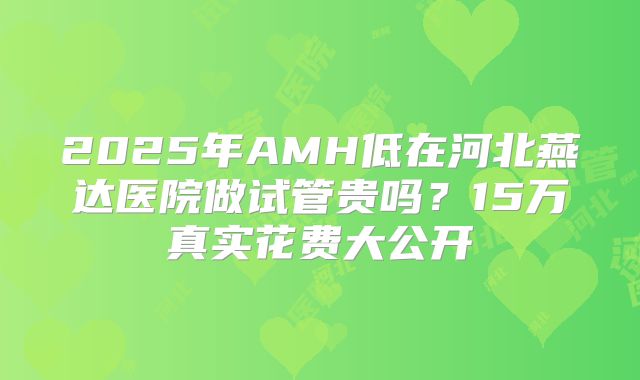 2025年AMH低在河北燕达医院做试管贵吗？15万真实花费大公开
