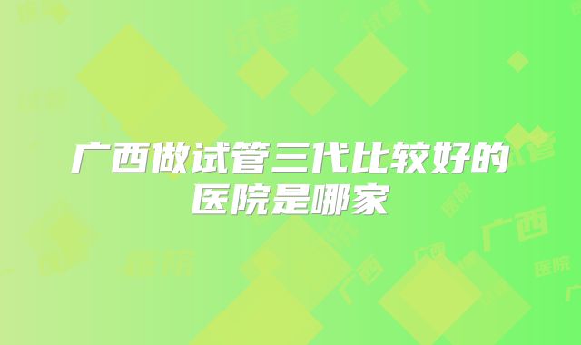 广西做试管三代比较好的医院是哪家