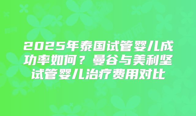 2025年泰国试管婴儿成功率如何？曼谷与美利坚试管婴儿治疗费用对比