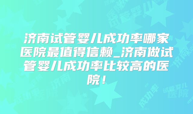 济南试管婴儿成功率哪家医院最值得信赖_济南做试管婴儿成功率比较高的医院！