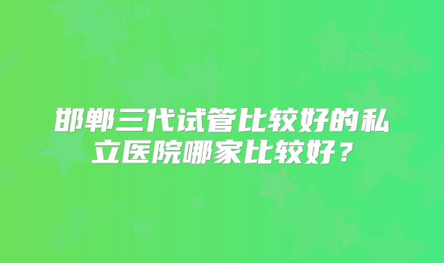 邯郸三代试管比较好的私立医院哪家比较好？