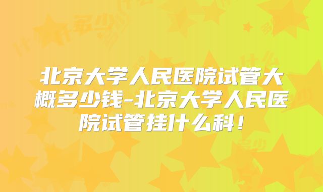 北京大学人民医院试管大概多少钱-北京大学人民医院试管挂什么科！