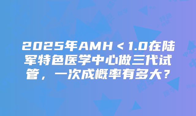 2025年AMH＜1.0在陆军特色医学中心做三代试管，一次成概率有多大？