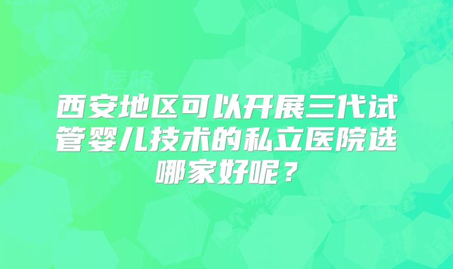 西安地区可以开展三代试管婴儿技术的私立医院选哪家好呢?