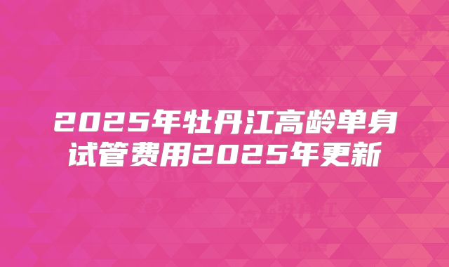 2025年牡丹江高龄单身试管费用2025年更新