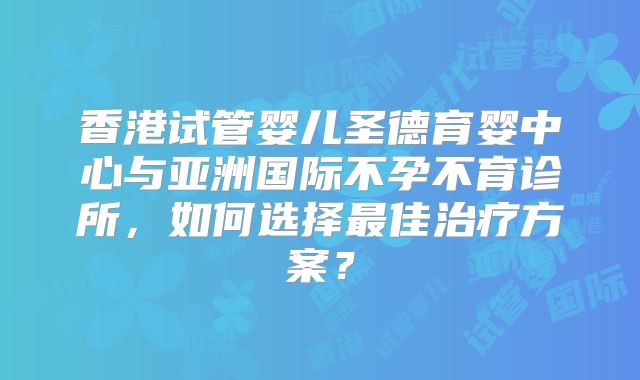 香港试管婴儿圣德育婴中心与亚洲国际不孕不育诊所，如何选择最佳治疗方案？