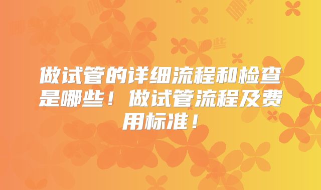 做试管的详细流程和检查是哪些！做试管流程及费用标准！