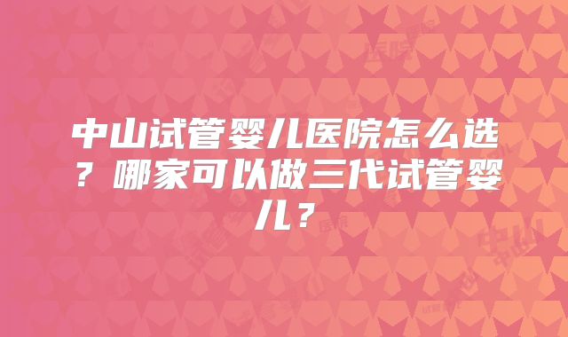 中山试管婴儿医院怎么选？哪家可以做三代试管婴儿？