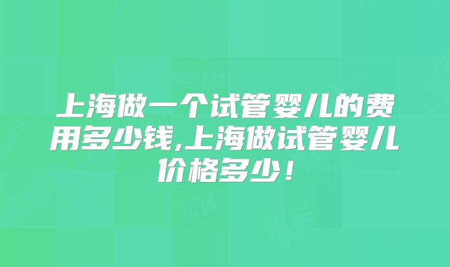 上海做一个试管婴儿的费用多少钱,上海做试管婴儿价格多少！