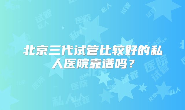 北京三代试管比较好的私人医院靠谱吗？