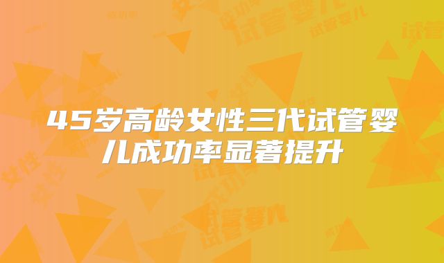 45岁高龄女性三代试管婴儿成功率显著提升