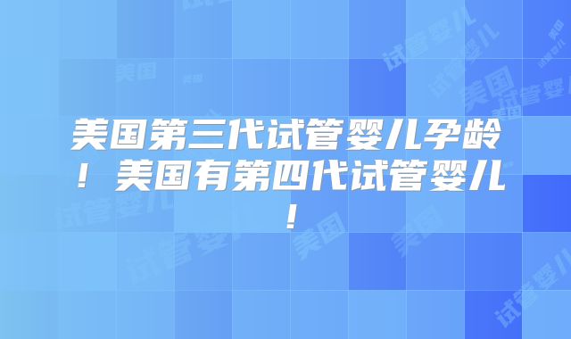 美国第三代试管婴儿孕龄！美国有第四代试管婴儿！