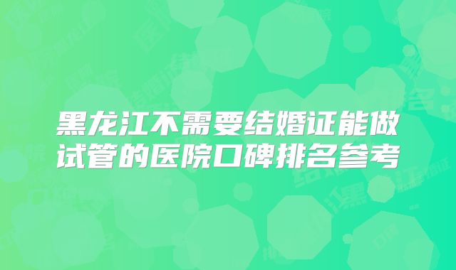 黑龙江不需要结婚证能做试管的医院口碑排名参考