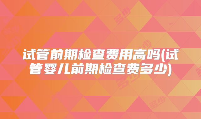 试管前期检查费用高吗(试管婴儿前期检查费多少)