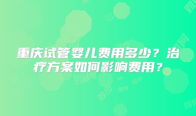 重庆试管婴儿费用多少？治疗方案如何影响费用？