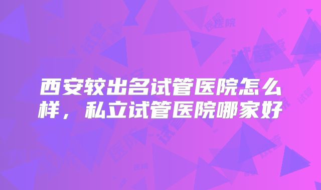 西安较出名试管医院怎么样，私立试管医院哪家好