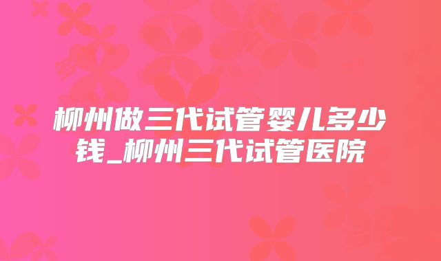 柳州做三代试管婴儿多少钱_柳州三代试管医院
