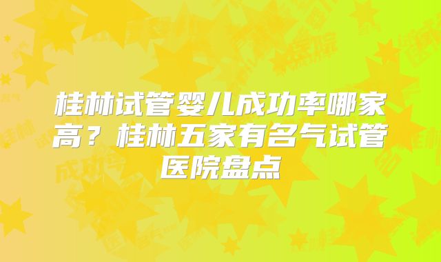 桂林试管婴儿成功率哪家高？桂林五家有名气试管医院盘点