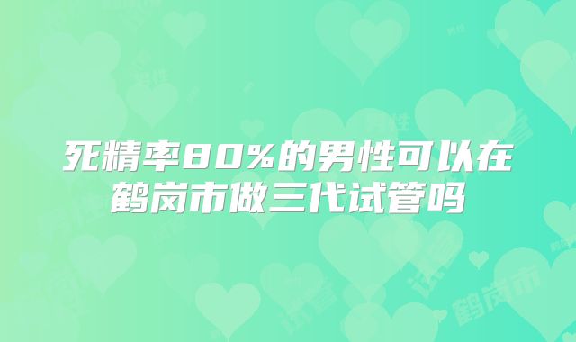 死精率80%的男性可以在鹤岗市做三代试管吗