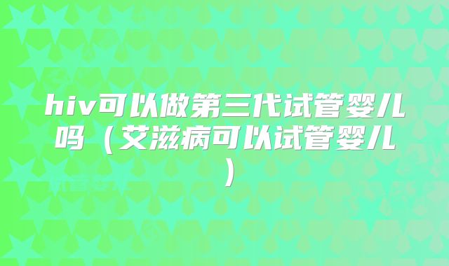 hiv可以做第三代试管婴儿吗（艾滋病可以试管婴儿）