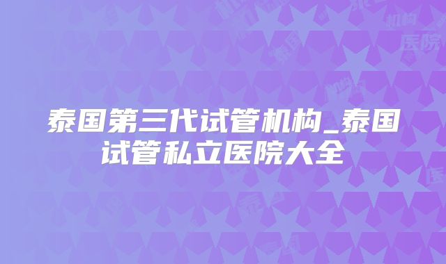 泰国第三代试管机构_泰国试管私立医院大全