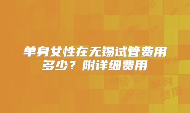 单身女性在无锡试管费用多少？附详细费用