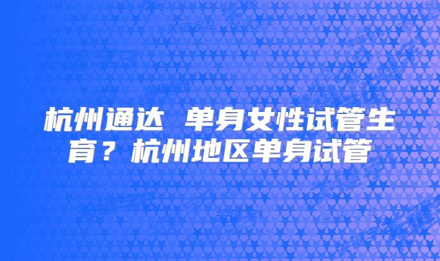 杭州通达 单身女性试管生育?杭州地区单身试管