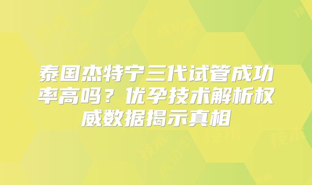 泰国杰特宁三代试管成功率高吗？优孕技术解析权威数据揭示真相