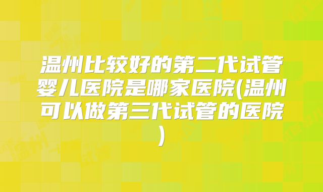 温州比较好的第二代试管婴儿医院是哪家医院(温州可以做第三代试管的医院)