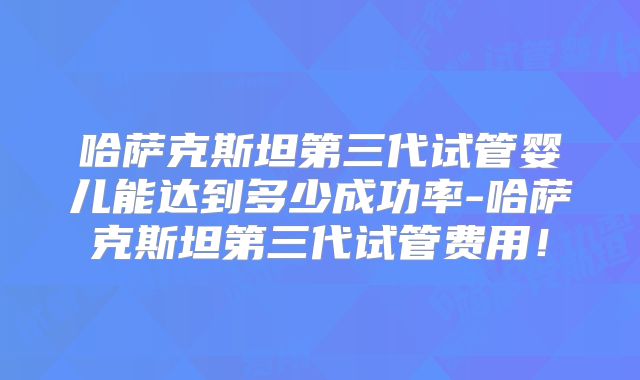 哈萨克斯坦第三代试管婴儿能达到多少成功率-哈萨克斯坦第三代试管费用！