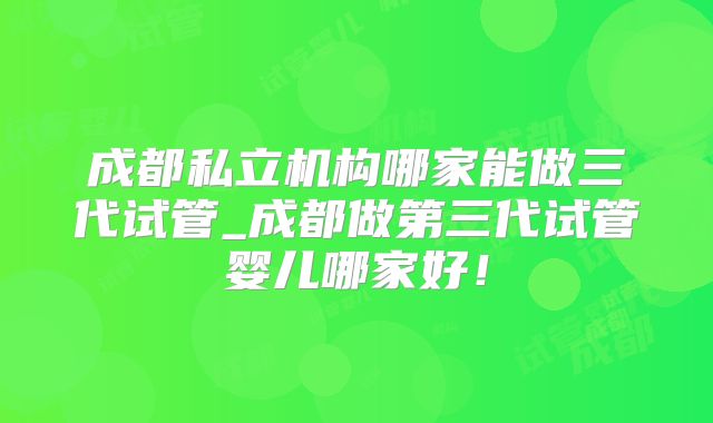 成都私立机构哪家能做三代试管_成都做第三代试管婴儿哪家好！