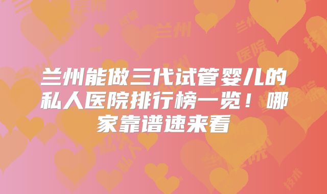 兰州能做三代试管婴儿的私人医院排行榜一览!哪家靠谱速来看