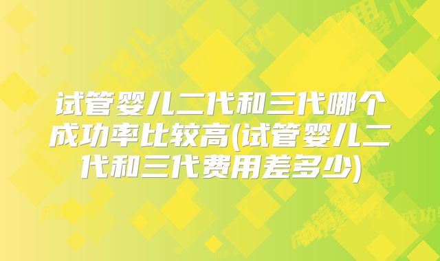 试管婴儿二代和三代哪个成功率比较高(试管婴儿二代和三代费用差多少)
