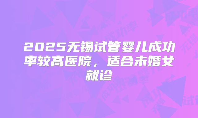 2025无锡试管婴儿成功率较高医院，适合未婚女就诊
