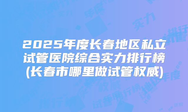 2025年度长春地区私立试管医院综合实力排行榜(长春市哪里做试管权威)